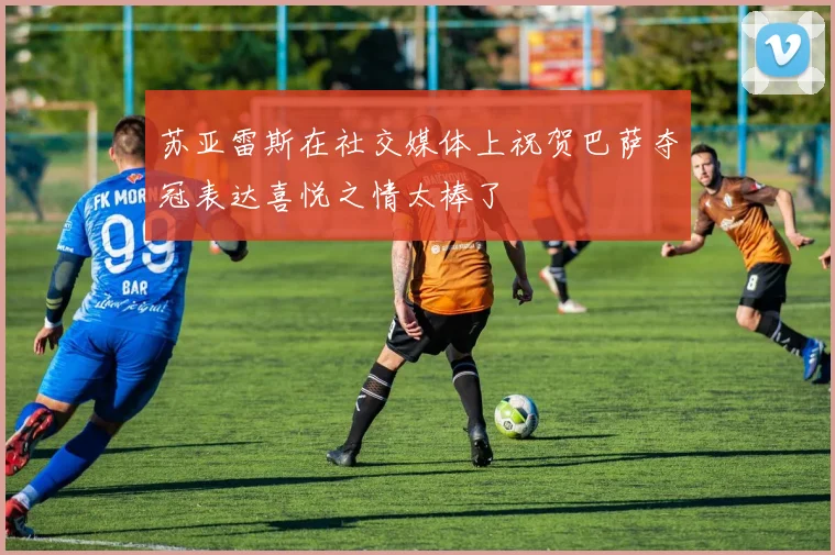 苏亚雷斯在社交媒体上祝贺巴萨夺冠表达喜悦之情太棒了