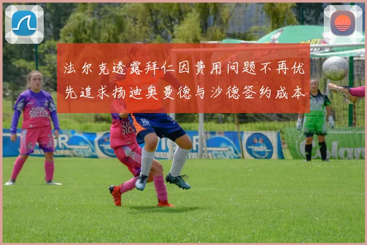 法尔克透露拜仁因费用问题不再优先追求扬迪奥曼德与沙德签约成本高昂