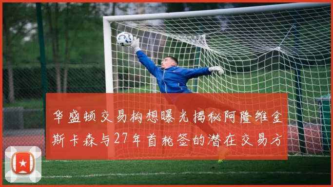 华盛顿交易构想曝光揭秘阿隆维金斯卡森与27年首轮签的潜在交易方案