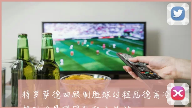 特罗萨德回顾制胜球过程厄德高冷静助攻展现团队配合精神