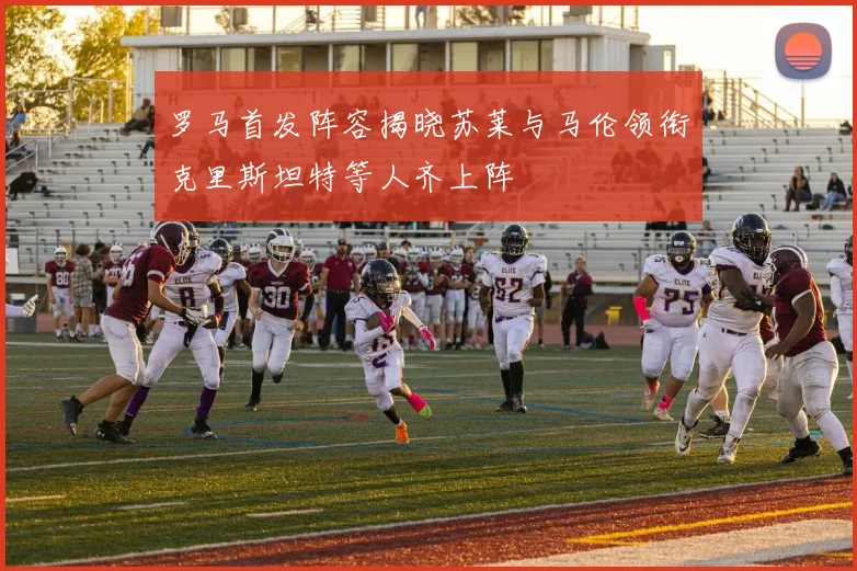罗马首发阵容揭晓苏莱与马伦领衔克里斯坦特等人齐上阵