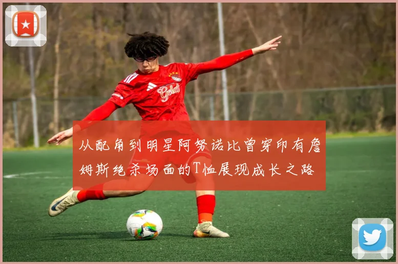 从配角到明星阿努诺比曾穿印有詹姆斯绝杀场面的T恤展现成长之路