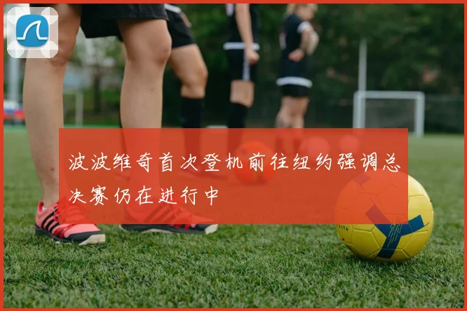 波波维奇首次登机前往纽约强调总决赛仍在进行中