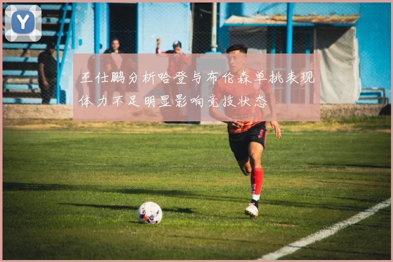 王仕鹏分析哈登与布伦森单挑表现体力不足明显影响竞技状态