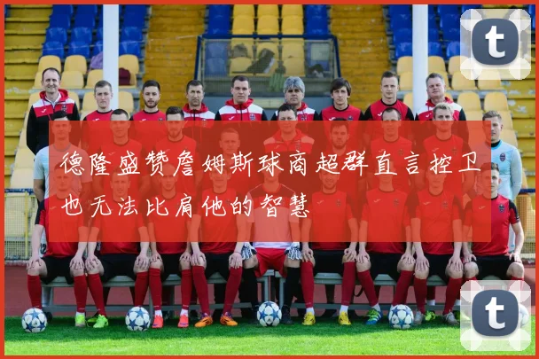 德隆盛赞詹姆斯球商超群直言控卫也无法比肩他的智慧