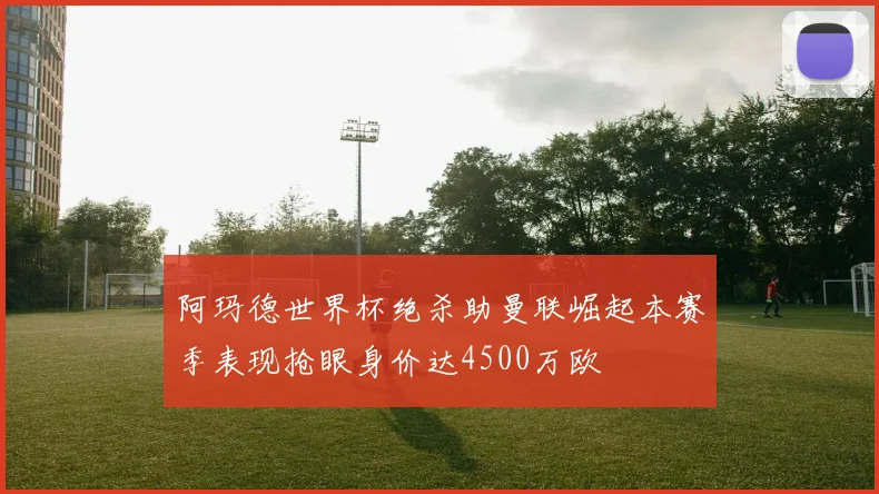 阿玛德世界杯绝杀助曼联崛起本赛季表现抢眼身价达4500万欧