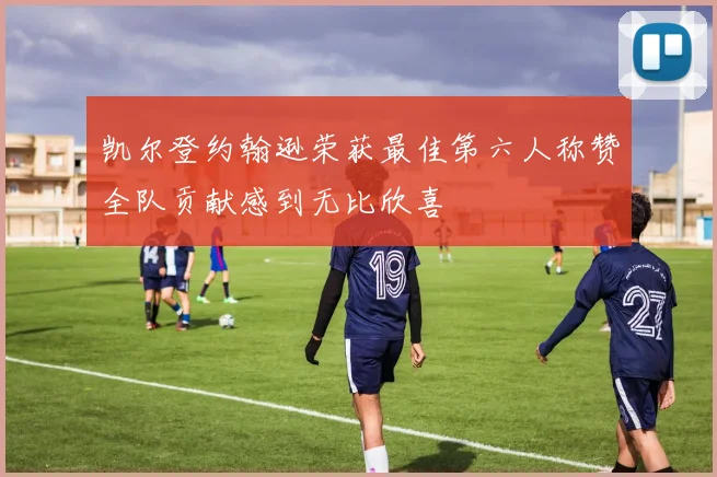 凯尔登约翰逊荣获最佳第六人称赞全队贡献感到无比欣喜