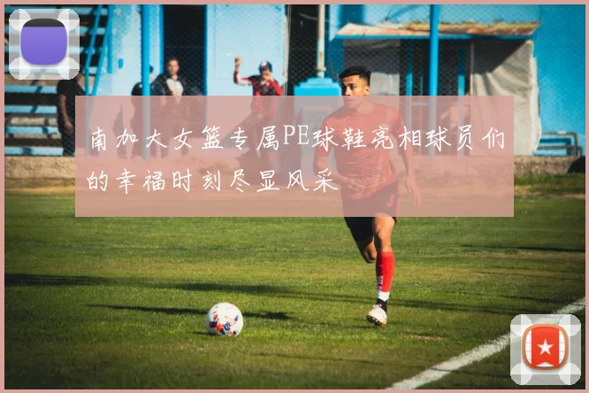 南加大女篮专属PE球鞋亮相球员们的幸福时刻尽显风采