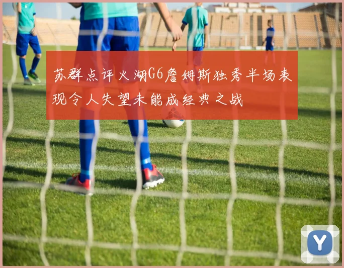 苏群点评火湖G6詹姆斯独秀半场表现令人失望未能成经典之战