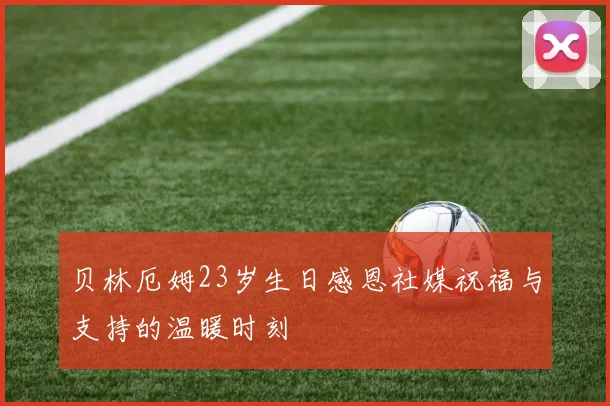 贝林厄姆23岁生日感恩社媒祝福与支持的温暖时刻