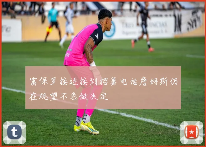 富保罗接连接到招募电话詹姆斯仍在观望不急做决定