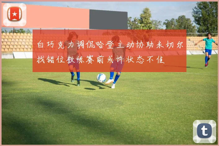 白巧克力调侃哈登主动协助米切尔找错位教练赛前或许状态不佳